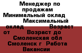 Менеджер по продажам › Минимальный оклад ­ 22 000 › Максимальный оклад ­ 50 000 › Возраст от ­ 18 › Возраст до ­ 45 - Смоленская обл., Смоленск г. Работа » Вакансии   